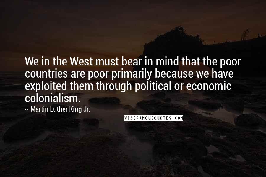 Martin Luther King Jr. Quotes: We in the West must bear in mind that the poor countries are poor primarily because we have exploited them through political or economic colonialism.