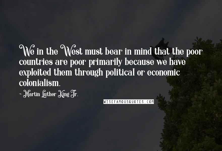 Martin Luther King Jr. Quotes: We in the West must bear in mind that the poor countries are poor primarily because we have exploited them through political or economic colonialism.