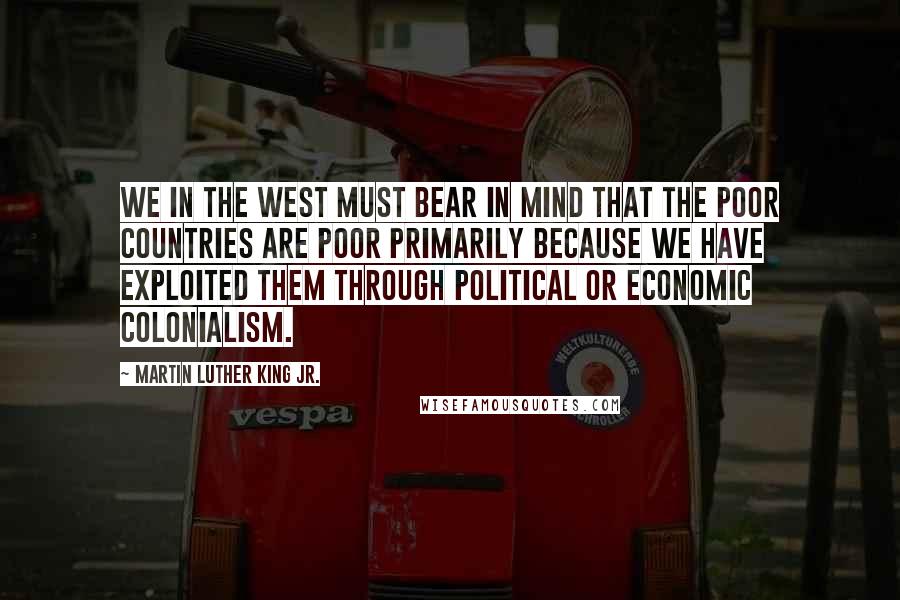 Martin Luther King Jr. Quotes: We in the West must bear in mind that the poor countries are poor primarily because we have exploited them through political or economic colonialism.