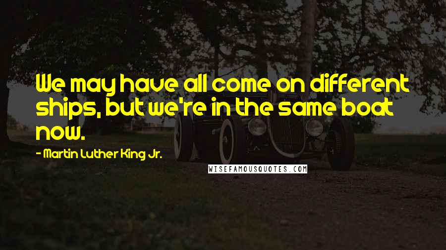 Martin Luther King Jr. Quotes: We may have all come on different ships, but we're in the same boat now.