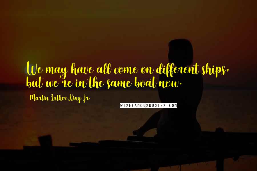 Martin Luther King Jr. Quotes: We may have all come on different ships, but we're in the same boat now.