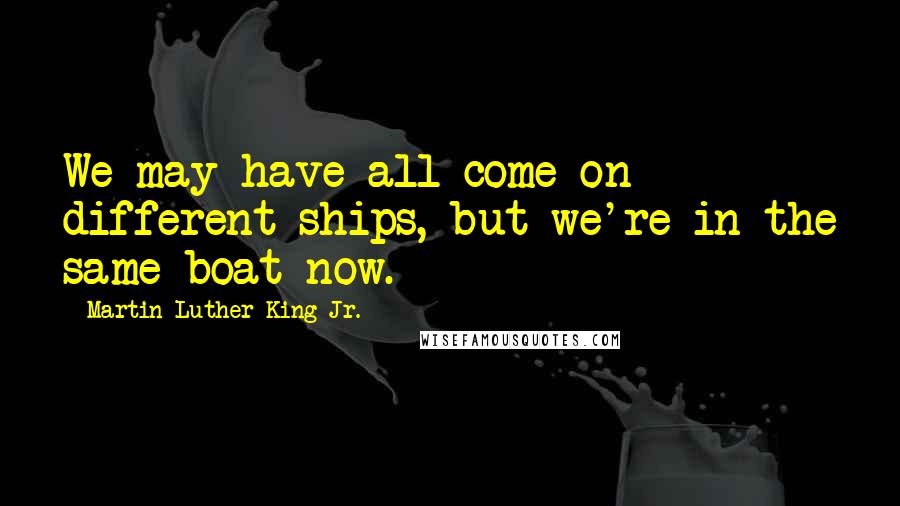 Martin Luther King Jr. Quotes: We may have all come on different ships, but we're in the same boat now.