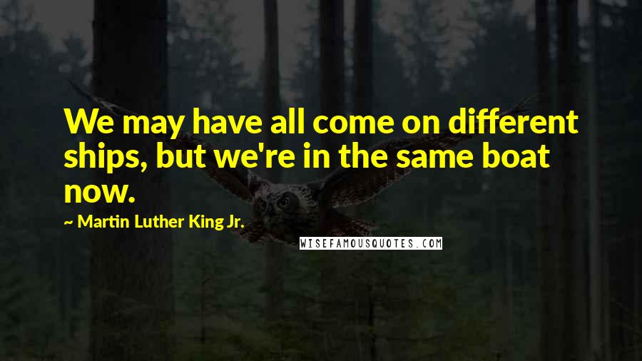 Martin Luther King Jr. Quotes: We may have all come on different ships, but we're in the same boat now.