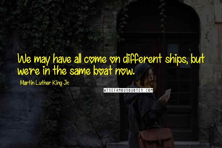 Martin Luther King Jr. Quotes: We may have all come on different ships, but we're in the same boat now.