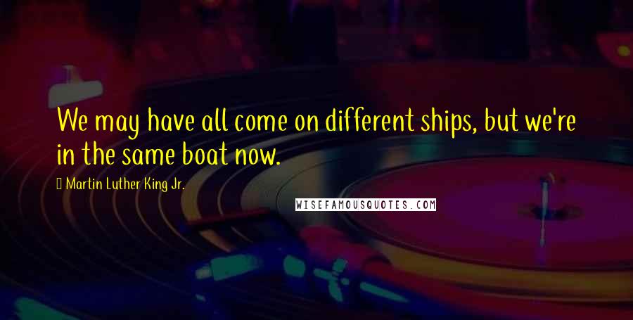 Martin Luther King Jr. Quotes: We may have all come on different ships, but we're in the same boat now.