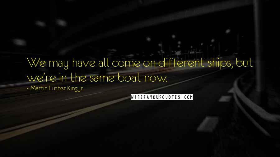 Martin Luther King Jr. Quotes: We may have all come on different ships, but we're in the same boat now.