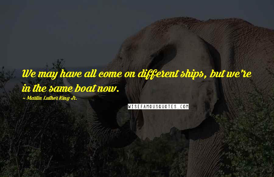 Martin Luther King Jr. Quotes: We may have all come on different ships, but we're in the same boat now.