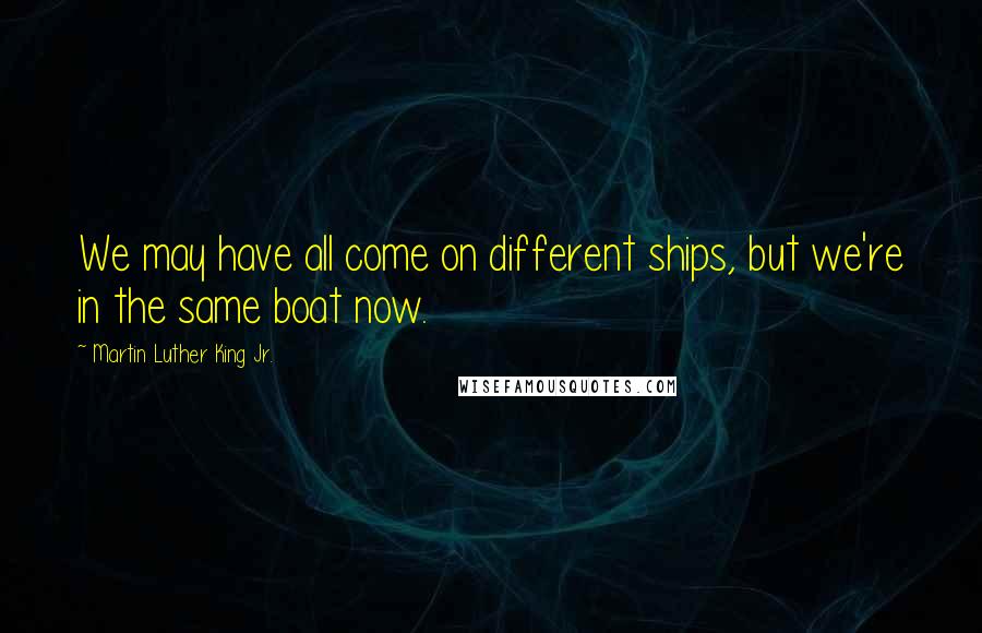 Martin Luther King Jr. Quotes: We may have all come on different ships, but we're in the same boat now.