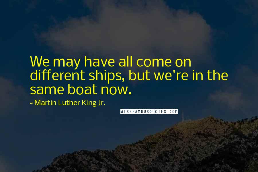 Martin Luther King Jr. Quotes: We may have all come on different ships, but we're in the same boat now.