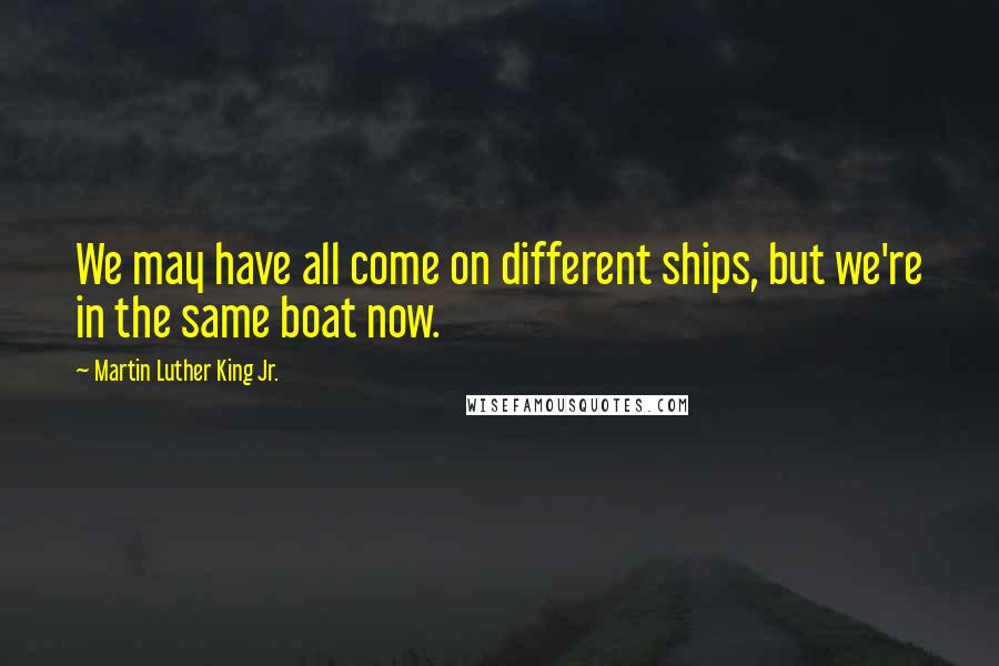 Martin Luther King Jr. Quotes: We may have all come on different ships, but we're in the same boat now.