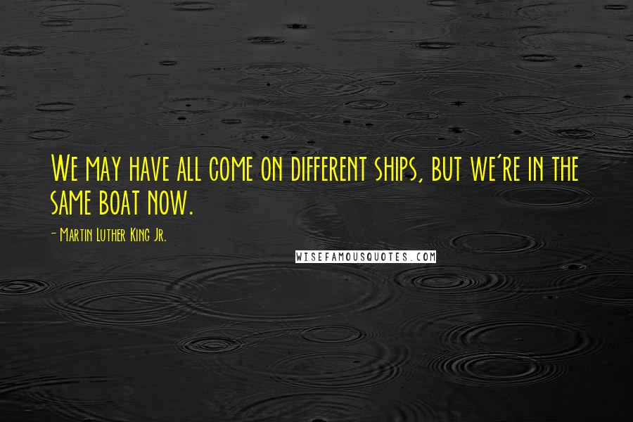 Martin Luther King Jr. Quotes: We may have all come on different ships, but we're in the same boat now.