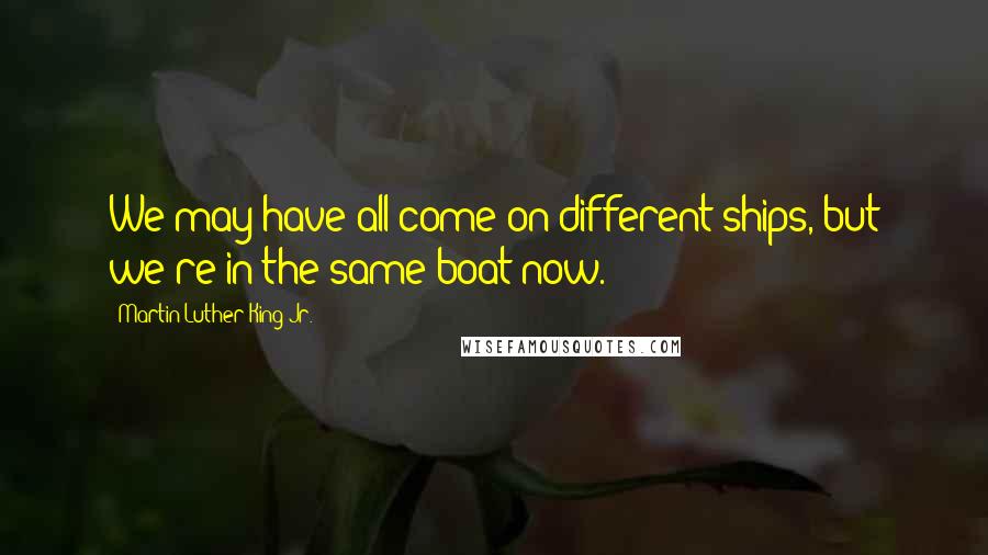 Martin Luther King Jr. Quotes: We may have all come on different ships, but we're in the same boat now.