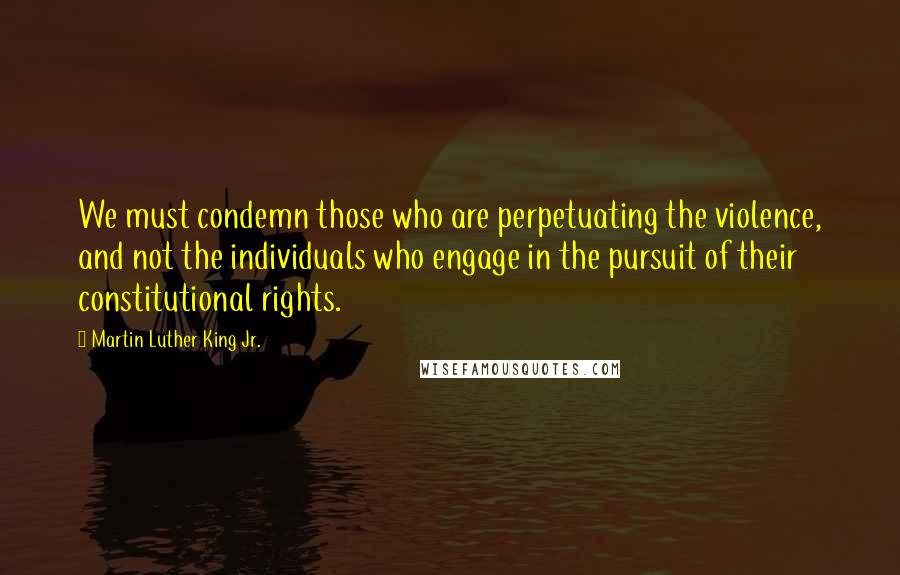 Martin Luther King Jr. Quotes: We must condemn those who are perpetuating the violence, and not the individuals who engage in the pursuit of their constitutional rights.