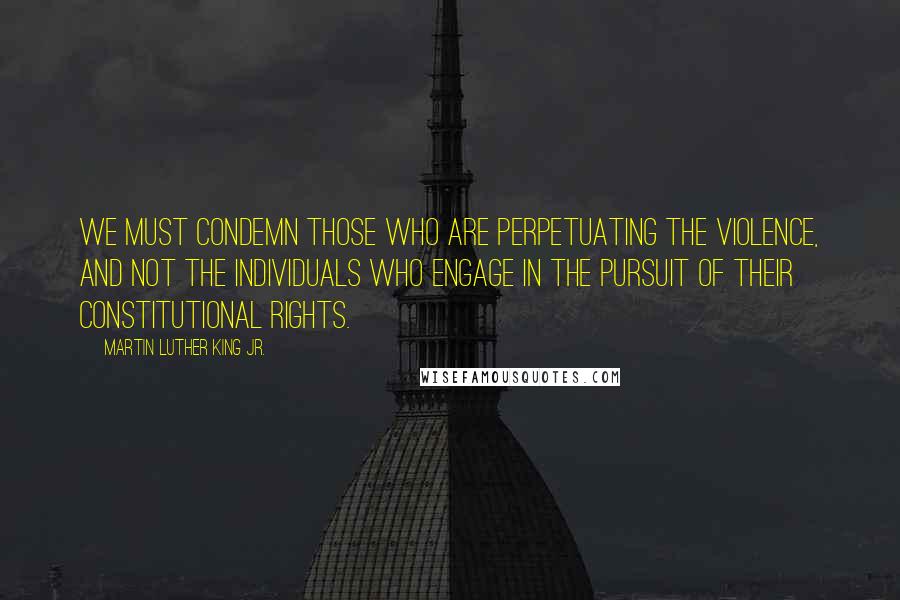 Martin Luther King Jr. Quotes: We must condemn those who are perpetuating the violence, and not the individuals who engage in the pursuit of their constitutional rights.