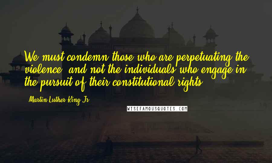 Martin Luther King Jr. Quotes: We must condemn those who are perpetuating the violence, and not the individuals who engage in the pursuit of their constitutional rights.