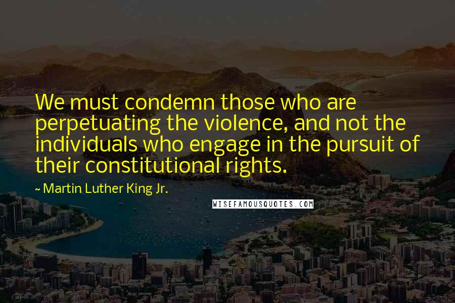 Martin Luther King Jr. Quotes: We must condemn those who are perpetuating the violence, and not the individuals who engage in the pursuit of their constitutional rights.