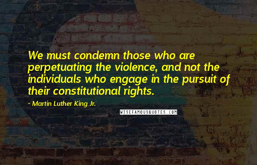 Martin Luther King Jr. Quotes: We must condemn those who are perpetuating the violence, and not the individuals who engage in the pursuit of their constitutional rights.
