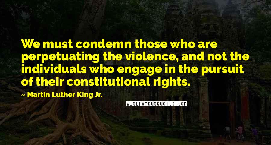 Martin Luther King Jr. Quotes: We must condemn those who are perpetuating the violence, and not the individuals who engage in the pursuit of their constitutional rights.