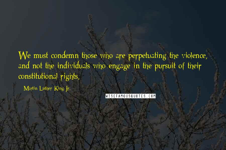 Martin Luther King Jr. Quotes: We must condemn those who are perpetuating the violence, and not the individuals who engage in the pursuit of their constitutional rights.