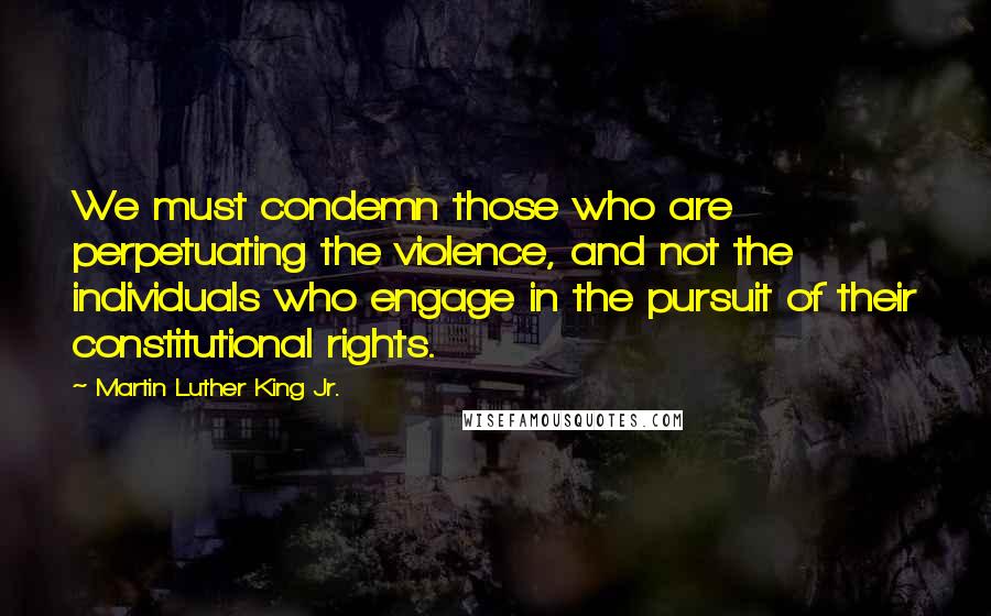 Martin Luther King Jr. Quotes: We must condemn those who are perpetuating the violence, and not the individuals who engage in the pursuit of their constitutional rights.