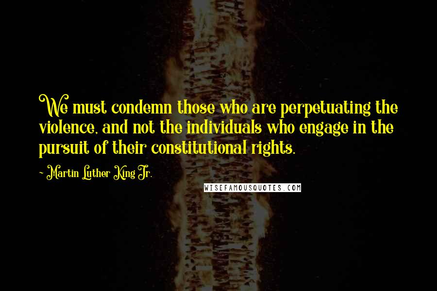 Martin Luther King Jr. Quotes: We must condemn those who are perpetuating the violence, and not the individuals who engage in the pursuit of their constitutional rights.