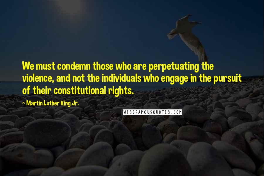 Martin Luther King Jr. Quotes: We must condemn those who are perpetuating the violence, and not the individuals who engage in the pursuit of their constitutional rights.