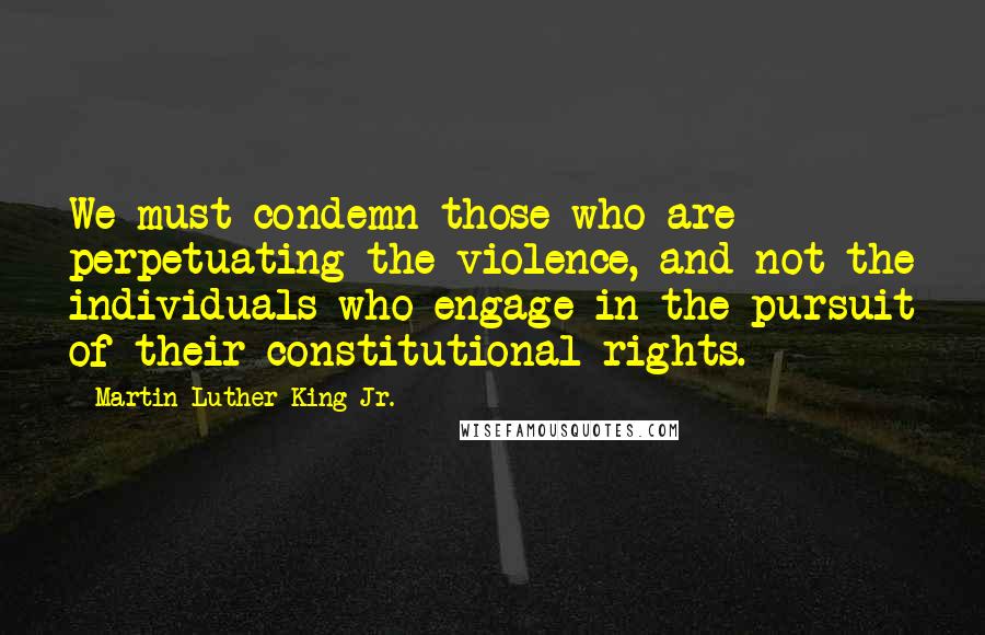 Martin Luther King Jr. Quotes: We must condemn those who are perpetuating the violence, and not the individuals who engage in the pursuit of their constitutional rights.