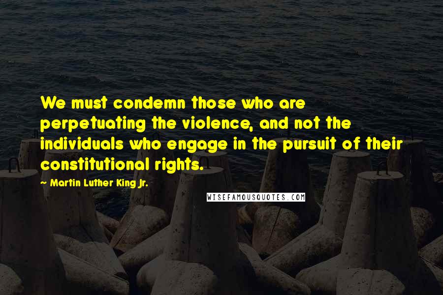 Martin Luther King Jr. Quotes: We must condemn those who are perpetuating the violence, and not the individuals who engage in the pursuit of their constitutional rights.