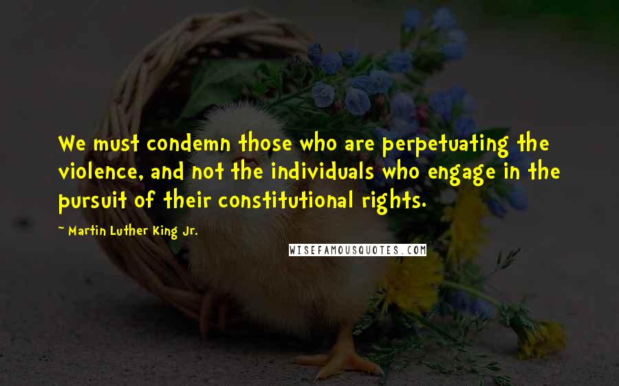 Martin Luther King Jr. Quotes: We must condemn those who are perpetuating the violence, and not the individuals who engage in the pursuit of their constitutional rights.