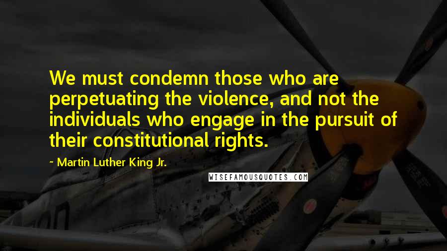 Martin Luther King Jr. Quotes: We must condemn those who are perpetuating the violence, and not the individuals who engage in the pursuit of their constitutional rights.