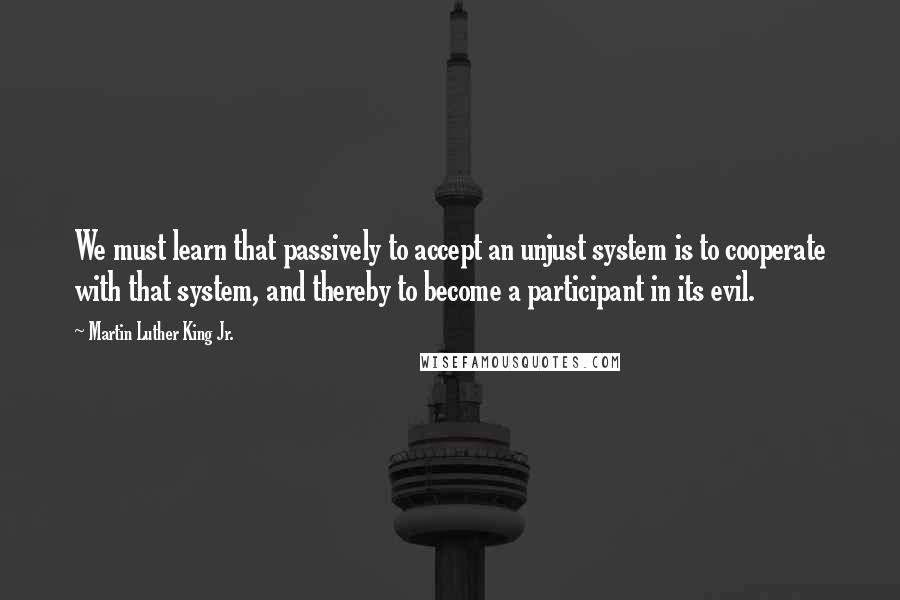 Martin Luther King Jr. Quotes: We must learn that passively to accept an unjust system is to cooperate with that system, and thereby to become a participant in its evil.