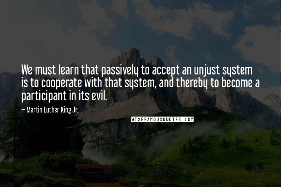 Martin Luther King Jr. Quotes: We must learn that passively to accept an unjust system is to cooperate with that system, and thereby to become a participant in its evil.