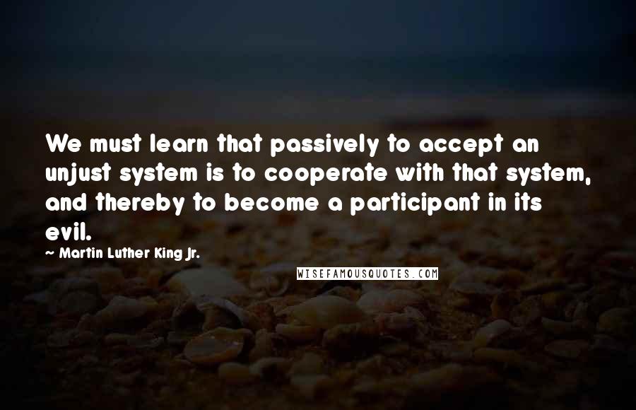 Martin Luther King Jr. Quotes: We must learn that passively to accept an unjust system is to cooperate with that system, and thereby to become a participant in its evil.