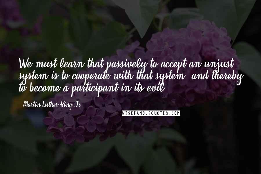 Martin Luther King Jr. Quotes: We must learn that passively to accept an unjust system is to cooperate with that system, and thereby to become a participant in its evil.