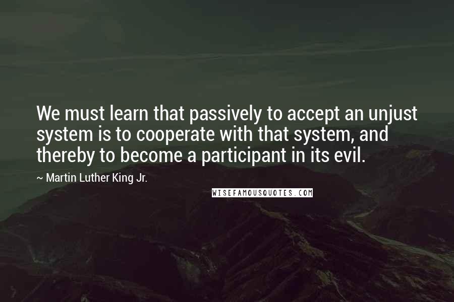 Martin Luther King Jr. Quotes: We must learn that passively to accept an unjust system is to cooperate with that system, and thereby to become a participant in its evil.