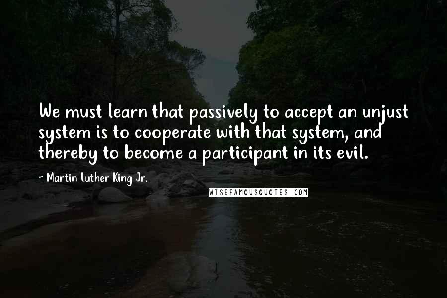 Martin Luther King Jr. Quotes: We must learn that passively to accept an unjust system is to cooperate with that system, and thereby to become a participant in its evil.