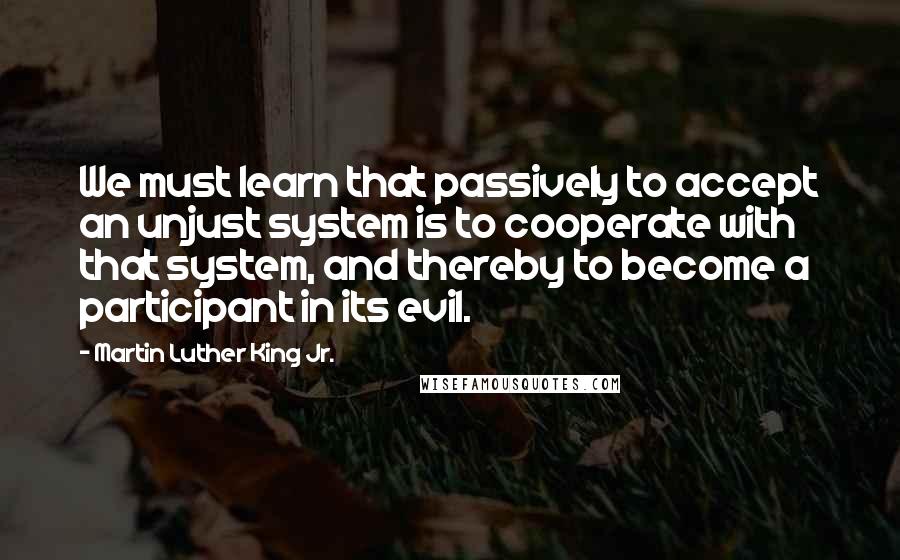 Martin Luther King Jr. Quotes: We must learn that passively to accept an unjust system is to cooperate with that system, and thereby to become a participant in its evil.