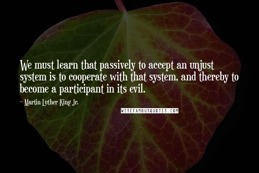 Martin Luther King Jr. Quotes: We must learn that passively to accept an unjust system is to cooperate with that system, and thereby to become a participant in its evil.