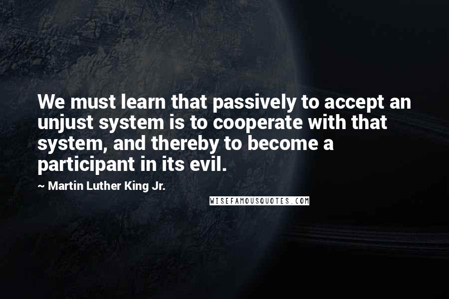 Martin Luther King Jr. Quotes: We must learn that passively to accept an unjust system is to cooperate with that system, and thereby to become a participant in its evil.