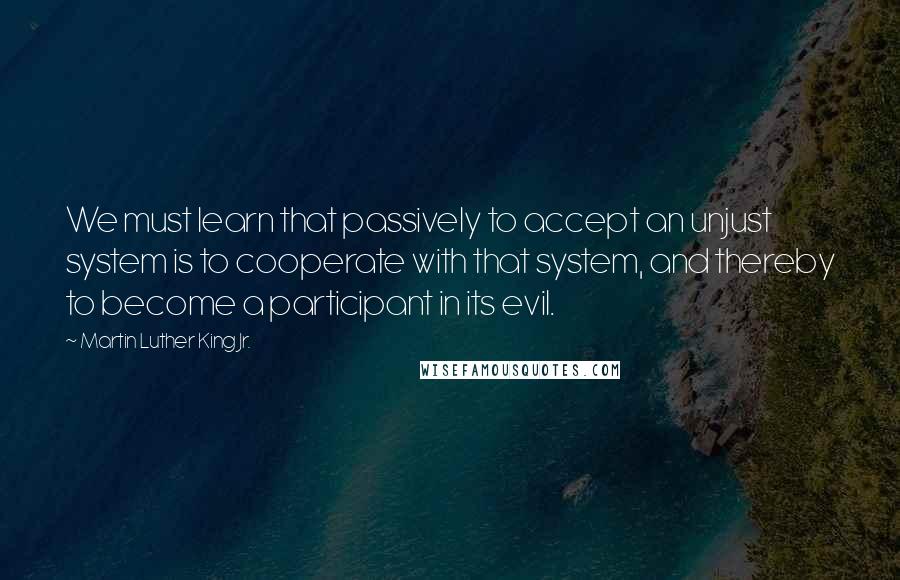 Martin Luther King Jr. Quotes: We must learn that passively to accept an unjust system is to cooperate with that system, and thereby to become a participant in its evil.