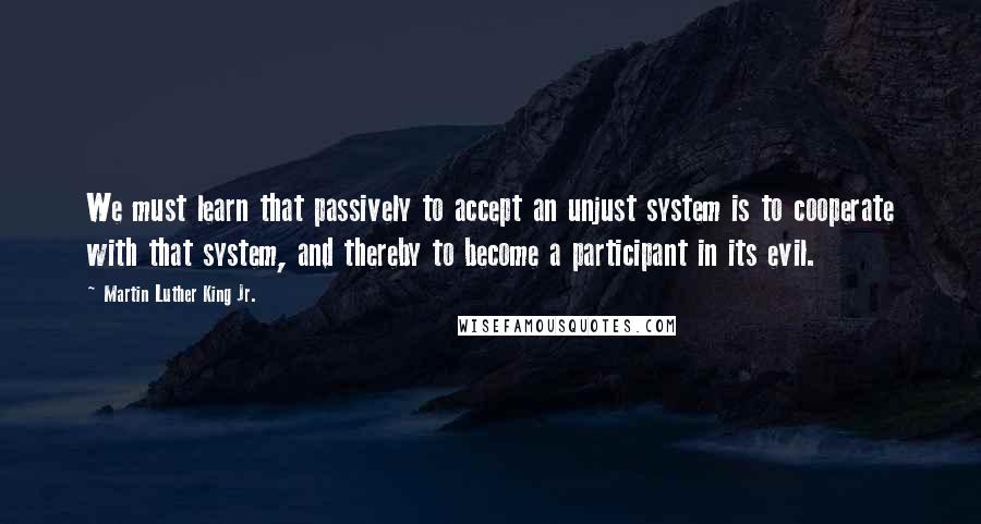 Martin Luther King Jr. Quotes: We must learn that passively to accept an unjust system is to cooperate with that system, and thereby to become a participant in its evil.