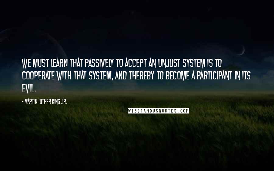 Martin Luther King Jr. Quotes: We must learn that passively to accept an unjust system is to cooperate with that system, and thereby to become a participant in its evil.