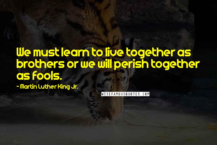Martin Luther King Jr. Quotes: We must learn to live together as brothers or we will perish together as fools.