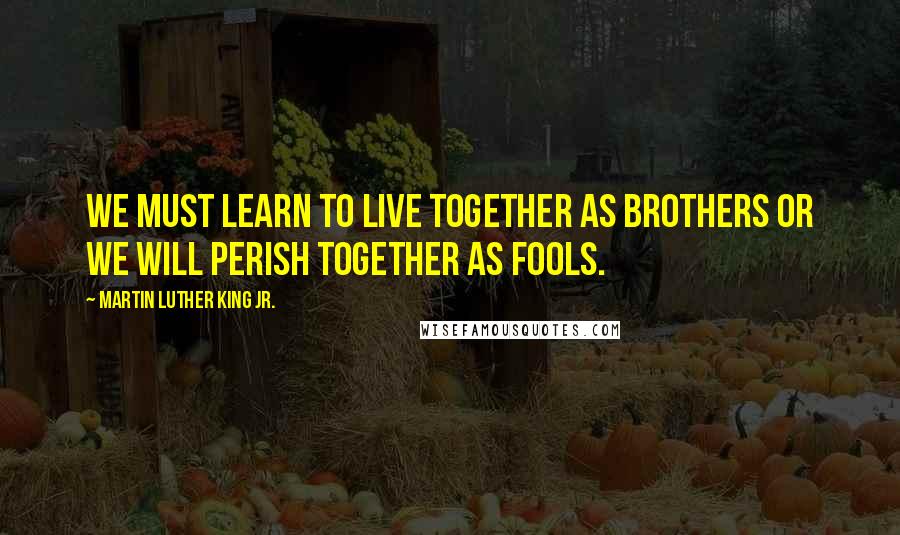 Martin Luther King Jr. Quotes: We must learn to live together as brothers or we will perish together as fools.