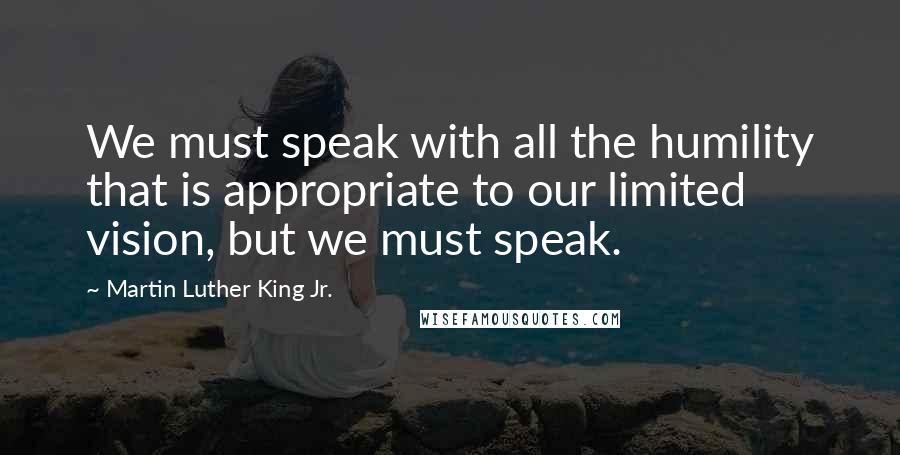 Martin Luther King Jr. Quotes: We must speak with all the humility that is appropriate to our limited vision, but we must speak.