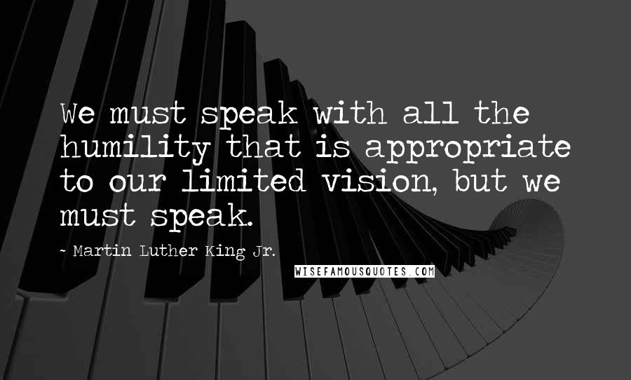 Martin Luther King Jr. Quotes: We must speak with all the humility that is appropriate to our limited vision, but we must speak.