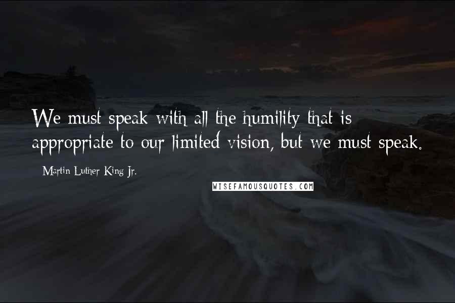 Martin Luther King Jr. Quotes: We must speak with all the humility that is appropriate to our limited vision, but we must speak.