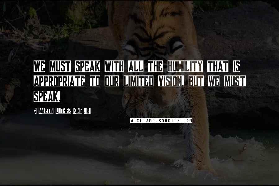 Martin Luther King Jr. Quotes: We must speak with all the humility that is appropriate to our limited vision, but we must speak.