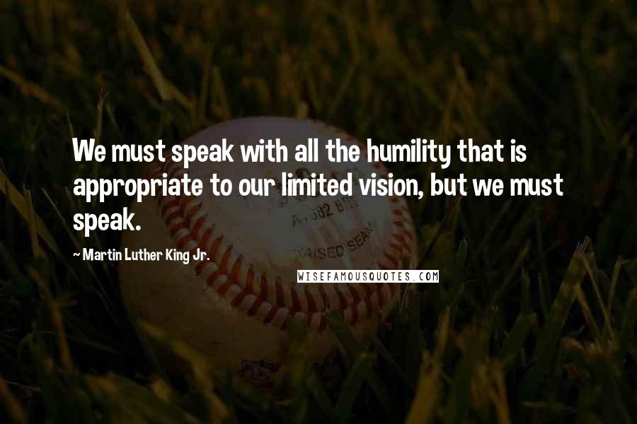 Martin Luther King Jr. Quotes: We must speak with all the humility that is appropriate to our limited vision, but we must speak.