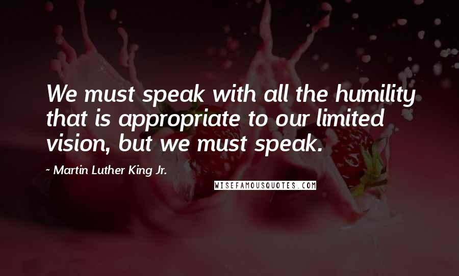 Martin Luther King Jr. Quotes: We must speak with all the humility that is appropriate to our limited vision, but we must speak.